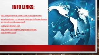 INFO LINKS:
http://englishinteractiveapproach.blogspot.com/
www.livestream.com/interactiveapproachwww.livestre
am.com/interactiveapproach
puga2323@gmail.com
http://www.agendaweb.org/verbs/present-
simple/index.html
 