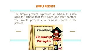 SIMPLE PRESENT
The simple present expresses an action. It is also
used for actions that take place one after another.
The simple present also expresses facts in the
present.
 