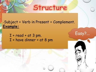 -Subject + Verb in Present + Complement.
Example:
I + read + at 3 pm.
I + have dinner + at 8 pm
Easy?...