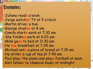 Examples:
-Juliana reads a book.
-Jorge watches TV at 5 o’clock.
-Martin drives a bus.
-George studies at 8 am.
-Camila starts work at 7:30 am.
-She finishes work at 6:03 pm.
-Mike goes to bed at 11:30 pm.
-He has breakfast at 7:35 am.
-Michael eats a piece of bread at 7:15 am.
-He drinks a cup of tea at 7:40 am.
-Paul plays the piano and plays football at noon.
-Karl listens to classical music at midnight.