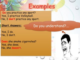 -Do you practice any sport?
Yes, I practice Volleyball.
No, I don’t practice any sport.
Short Answers:
Yes, I do.
No, I don’t.
Does she smoke cigarretes?
Yes, she does.
No, she doesn’t.
Do you understand?...