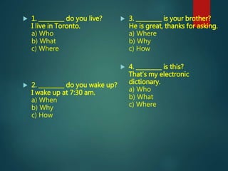  1. _________ do you live?
I live in Toronto.
a) Who
b) What
c) Where
 2. _________ do you wake up?
I wake up at 7:30 am.
a) When
b) Why
c) How
 3. _________ is your brother?
He is great, thanks for asking.
a) Where
b) Why
c) How
 4. _________ is this?
That's my electronic
dictionary.
a) Who
b) What
c) Where
 