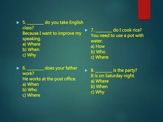  5. _________ do you take English
class?
Because I want to improve my
speaking.
a) Where
b) When
c) Why
 6. _________ does your father
work?
He works at the post office.
a) When
b) Who
c) Where
 7. _________ do I cook rice?
You need to use a pot with
water.
a) How
b) Who
c) Where
 8. _________ is the party?
It is on Saturday night.
a) Where
b) When
c) Why
 