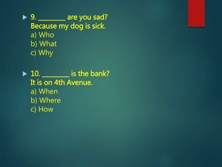  9. _________ are you sad?
Because my dog is sick.
a) Who
b) What
c) Why
 10. _________ is the bank?
It is on 4th Avenue.
a) When
b) Where
c) How
 
