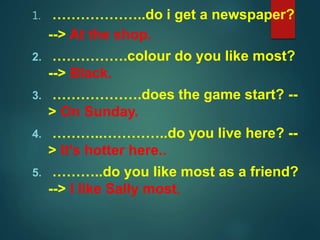 1. ………………..do i get a newspaper?
--> At the shop.
2. …………….colour do you like most?
--> Black.
3. ……………….does the game start? --
> On Sunday.
4. ………..…………..do you live here? --
> It's hotter here..
5. ………..do you like most as a friend?
--> I like Sally most.
 