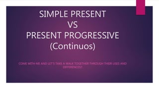 SIMPLE PRESENT
VS
PRESENT PROGRESSIVE
(Continuos)
COME WITH ME AND LET’S TAKE A WALK TOGETHER THROUGH THEIR USES AND
DIFFERENCES!!
 