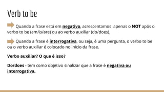 Verb to be
Quando a frase está em negativo, acrescentamos apenas o NOT após o
verbo to be (am/is/are) ou ao verbo auxiliar (do/does).
Quando a frase é interrogativa, ou seja, é uma pergunta, o verbo to be
ou o verbo auxiliar é colocado no início da frase.
Verbo auxiliar? O que é isso?
Do/does - tem como objetivo sinalizar que a frase é negativa ou
interrogativa.
 