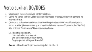 Verbo auxiliar: DO/DOES
● Usados em frases negativas e interrogativas.
● Como no verbo to be o verbo auxiliar nas frases interrogativas vem sempre no
início da frase.
● Quando o utilizado o verbo auxiliar o verbo principal não é modificado, pois o
verbo auxiliar já nos mostra que o sujeito da frase está na 3º pessoa (he/she/it) (
Não entendi! Como assim? Veremos mais adiante.)
Ex. I don’t speak italian.
I do my italian homework.
She doesn’t have lunch at home.
Do you go out with your friends?
Does é utilizado na 3º pessoa do singular: he, she, it
 