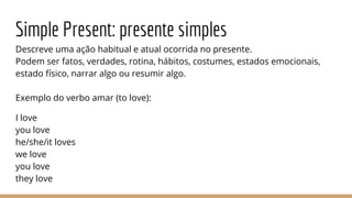 Simple Present: presente simples
Descreve uma ação habitual e atual ocorrida no presente.
Podem ser fatos, verdades, rotina, hábitos, costumes, estados emocionais,
estado físico, narrar algo ou resumir algo.
Exemplo do verbo amar (to love):
I love
you love
he/she/it loves
we love
you love
they love
 