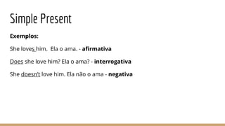 Simple Present
Exemplos:
She loves him. Ela o ama. - afirmativa
Does she love him? Ela o ama? - interrogativa
She doesn’t love him. Ela não o ama - negativa
 