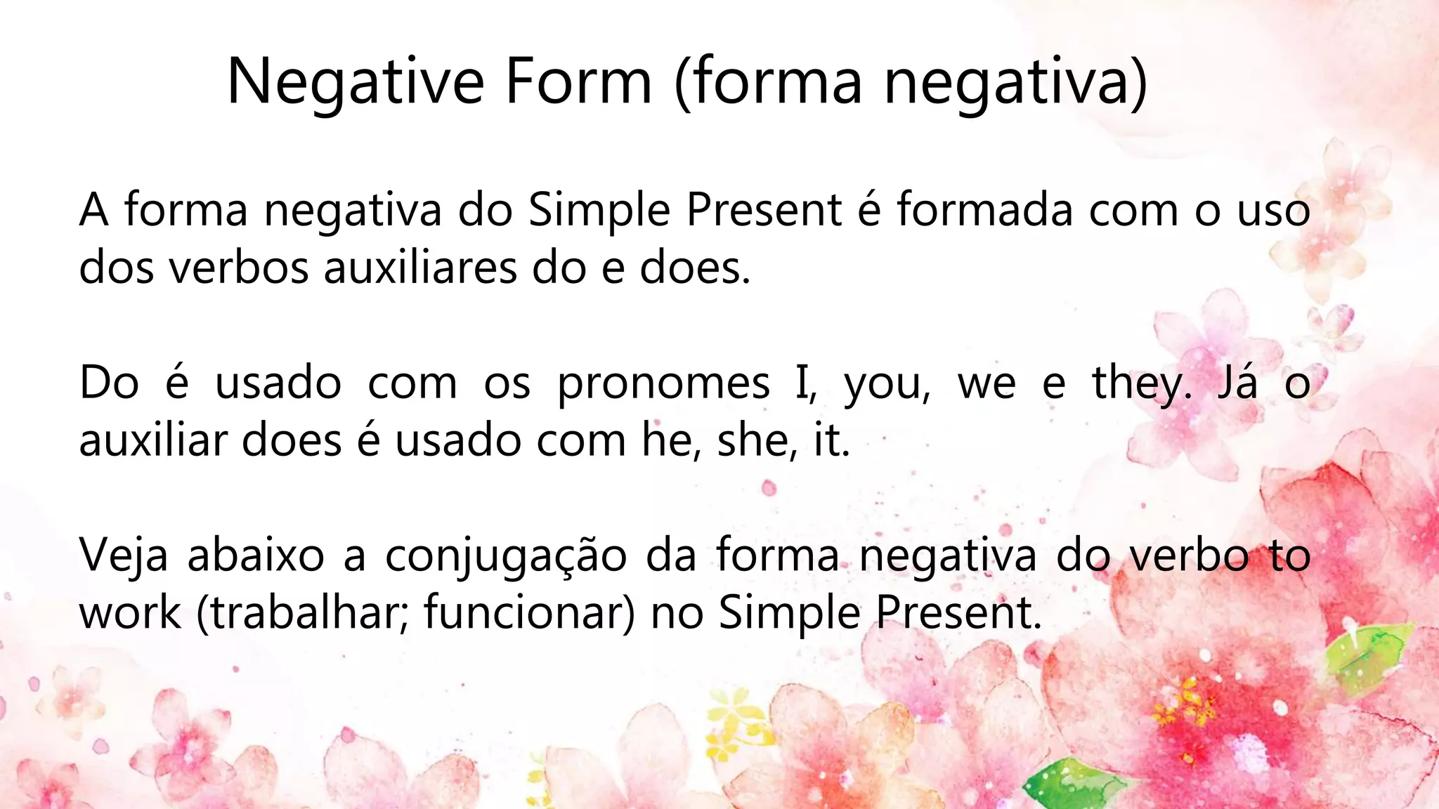 Negative Form (forma negativa)
A forma negativa do Simple Present é formada com o uso
dos verbos auxiliares do e does.
Do é usado com os pronomes I, you, we e they. Já o
auxiliar does é usado com he, she, it.
Veja abaixo a conjugação da forma negativa do verbo to
work (trabalhar; funcionar) no Simple Present.
 