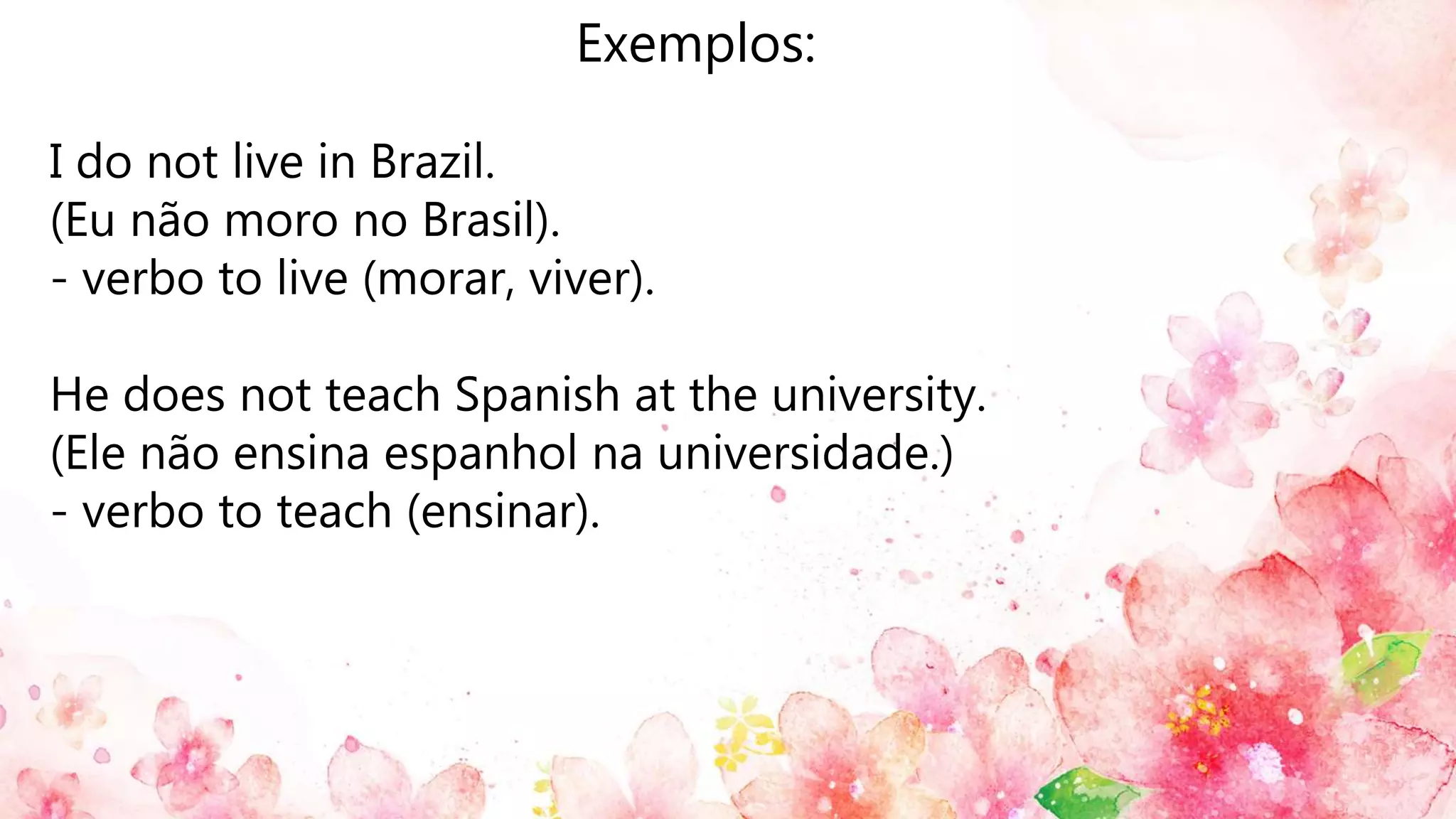 Exemplos:
I do not live in Brazil.
(Eu não moro no Brasil).
- verbo to live (morar, viver).
He does not teach Spanish at the university.
(Ele não ensina espanhol na universidade.)
- verbo to teach (ensinar).
 