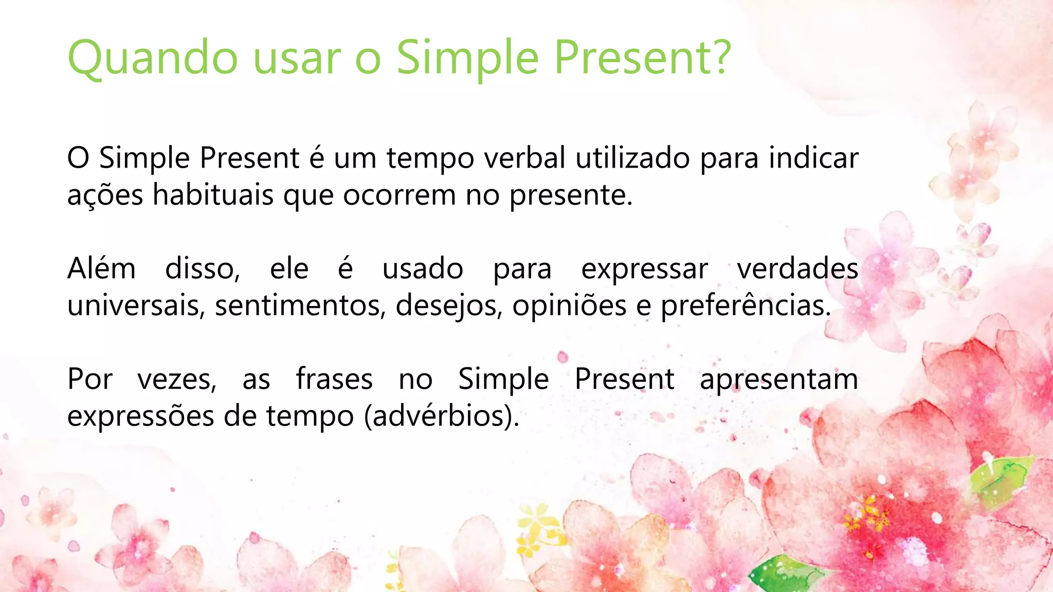 Quando usar o Simple Present?
O Simple Present é um tempo verbal utilizado para indicar
ações habituais que ocorrem no presente.
Além disso, ele é usado para expressar verdades
universais, sentimentos, desejos, opiniões e preferências.
Por vezes, as frases no Simple Present apresentam
expressões de tempo (advérbios).
 