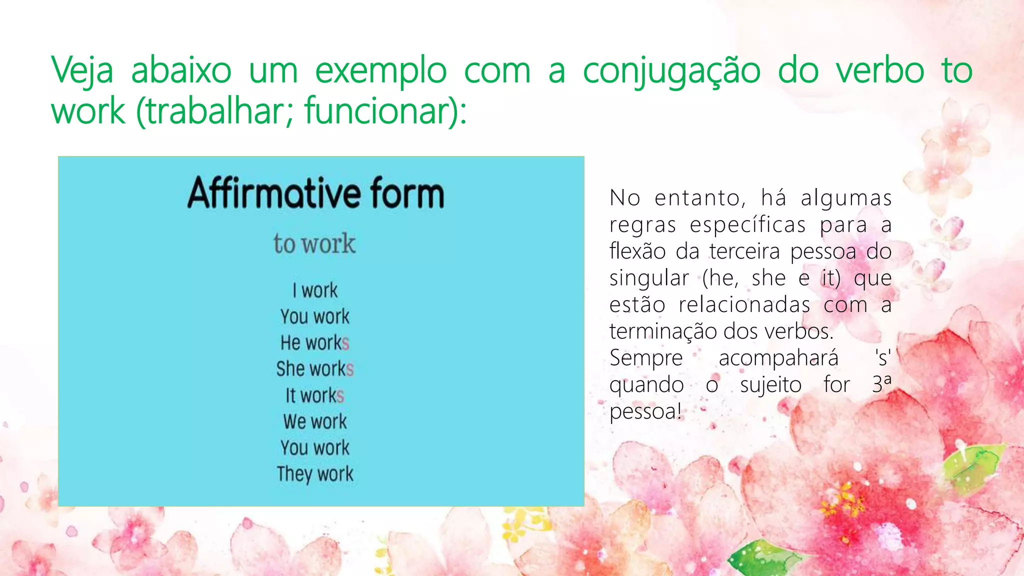Veja abaixo um exemplo com a conjugação do verbo to
work (trabalhar; funcionar):
No entanto, há algumas
regras específicas para a
flexão da terceira pessoa do
singular (he, she e it) que
estão relacionadas com a
terminação dos verbos.
Sempre acompahará 's'
quando o sujeito for 3ª
pessoa!
 