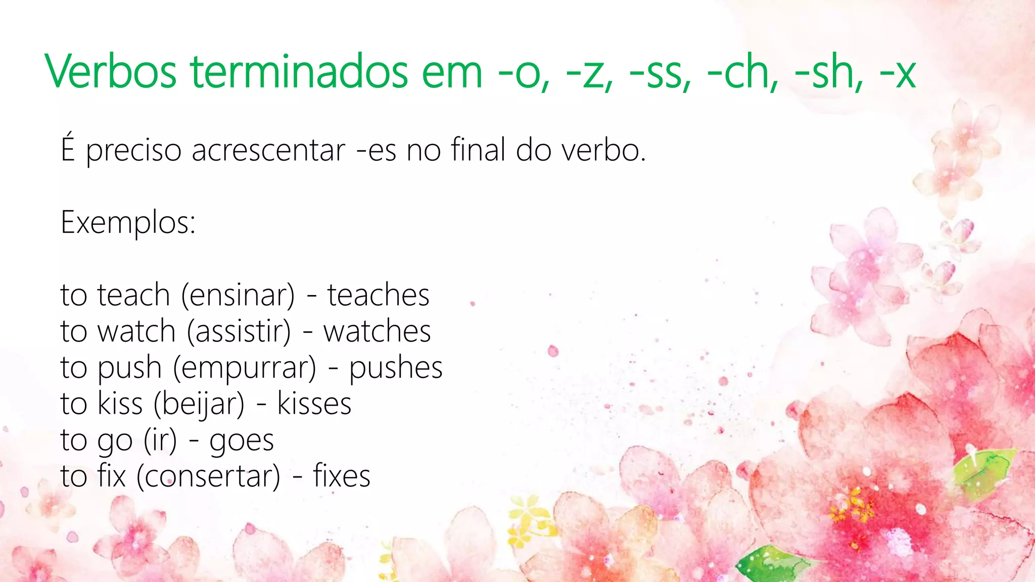 Verbos terminados em -o, -z, -ss, -ch, -sh, -x
É preciso acrescentar -es no final do verbo.
Exemplos:
to teach (ensinar) - teaches
to watch (assistir) - watches
to push (empurrar) - pushes
to kiss (beijar) - kisses
to go (ir) - goes
to fix (consertar) - fixes
 