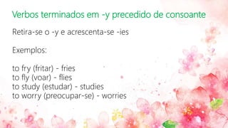 Verbos terminados em -y precedido de consoante
Retira-se o -y e acrescenta-se -ies
Exemplos:
to fry (fritar) - fries
to fly (voar) - flies
to study (estudar) - studies
to worry (preocupar-se) - worries
 