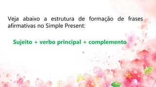 Veja abaixo a estrutura de formação de frases
afirmativas no Simple Present:
Sujeito + verbo principal + complemento
 