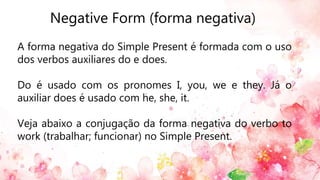 Negative Form (forma negativa)
A forma negativa do Simple Present é formada com o uso
dos verbos auxiliares do e does.
Do é usado com os pronomes I, you, we e they. Já o
auxiliar does é usado com he, she, it.
Veja abaixo a conjugação da forma negativa do verbo to
work (trabalhar; funcionar) no Simple Present.
 