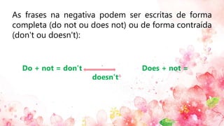As frases na negativa podem ser escritas de forma
completa (do not ou does not) ou de forma contraída
(don't ou doesn't):
Do + not = don’t Does + not =
doesn’t
 