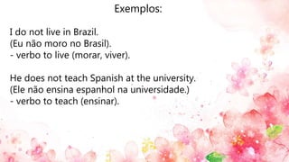 Exemplos:
I do not live in Brazil.
(Eu não moro no Brasil).
- verbo to live (morar, viver).
He does not teach Spanish at the university.
(Ele não ensina espanhol na universidade.)
- verbo to teach (ensinar).
 