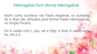 Interrogative Form (forma interrogativa)
Assim como acontece nas frases negativas, os auxiliares
do e does são utilizados para formar frases interrogativas
no Simple Present.
Do é usado com I, you, we e they, e does é usado com
he, she e it.
 