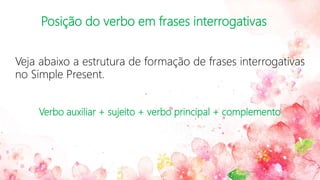 Posição do verbo em frases interrogativas
Veja abaixo a estrutura de formação de frases interrogativas
no Simple Present.
Verbo auxiliar + sujeito + verbo principal + complemento
 