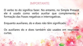 O verbo to do significa fazer. No entanto, no Simple Present
ele é usado como verbo auxiliar que complementa a
formação das frases negativas e interrogativas.
Enquanto auxiliares, do e does não têm significado.
Os auxiliares do e does também são usados em respostas
curtas.
 