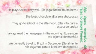 Vejaalgunsexemplosde
frasesnoSimplePresent:
He plays soccer very well. (Ele joga futebol muito bem.)
She loves chocolate. (Ela ama chocolate.)
They go to school in the afternoon. (Eles vão para a
escola de tarde.)
I always read the newspaper in the morning. (Eu sempre
leio o jornal de manhã.)
We generally travel to Brazil in December. (Geralmente
nós viajamos para o Brasil em dezembro.)
 