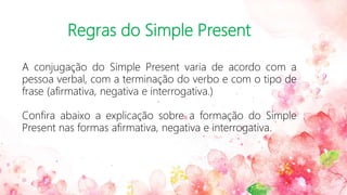 Regras do Simple Present
A conjugação do Simple Present varia de acordo com a
pessoa verbal, com a terminação do verbo e com o tipo de
frase (afirmativa, negativa e interrogativa.)
Confira abaixo a explicação sobre a formação do Simple
Present nas formas afirmativa, negativa e interrogativa.
 