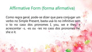 Affirmative Form (forma afirmativa)
Como regra geral, pode-se dizer que para conjugar um
verbo no Simple Present, basta usá-lo no infinitivo sem
o to no caso dos pronomes I, you, we e they, e
acrescentar -s, -es ou -ies no caso dos pronomes he,
she e it.
 