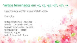 Verbos terminados em -o, -z, -ss, -ch, -sh, -x
É preciso acrescentar -es no final do verbo.
Exemplos:
to teach (ensinar) - teaches
to watch (assistir) - watches
to push (empurrar) - pushes
to kiss (beijar) - kisses
to go (ir) - goes
to fix (consertar) - fixes
 