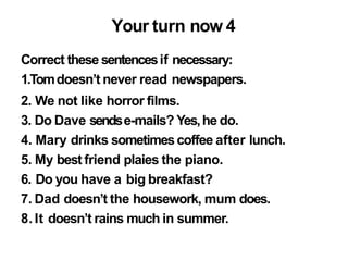 Your turn now 4
Correct these sentencesif necessary:
1.Tomdoesn’t never read newspapers.
2. We not like horror films.
3. Do Dave sendse-mails? Yes,he do.
4. Mary drinks sometimescoffee after lunch.
5. My best friend plaies the piano.
6. Do you have a big breakfast?
7. Dad doesn’t the housework, mum does.
8.It doesn’t rains much in summer.
 