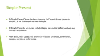 Simple Present
 O Simple Present Tense, também chamado de Present Simple (presente
simples), é um dos tempos verbais do inglês.
 O Simple Present é um tempo verbal utilizado para indicar ações habituais que
ocorrem no presente.
 Além disso, ele é usado para expressar verdades universais, sentimentos,
desejos, opiniões e preferências.
 