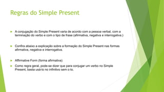 Regras do Simple Present
 A conjugação do Simple Present varia de acordo com a pessoa verbal, com a
terminação do verbo e com o tipo de frase (afirmativa, negativa e interrogativa.)
 Confira abaixo a explicação sobre a formação do Simple Present nas formas
afirmativa, negativa e interrogativa.
 Affirmative Form (forma afirmativa)
 Como regra geral, pode-se dizer que para conjugar um verbo no Simple
Present, basta usá-lo no infinitivo sem o to.
 