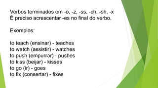 Verbos terminados em -o, -z, -ss, -ch, -sh, -x
É preciso acrescentar -es no final do verbo.
Exemplos:
to teach (ensinar) - teaches
to watch (assistir) - watches
to push (empurrar) - pushes
to kiss (beijar) - kisses
to go (ir) - goes
to fix (consertar) - fixes
 