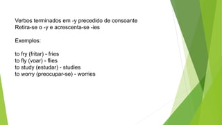 Verbos terminados em -y precedido de consoante
Retira-se o -y e acrescenta-se -ies
Exemplos:
to fry (fritar) - fries
to fly (voar) - flies
to study (estudar) - studies
to worry (preocupar-se) - worries
 