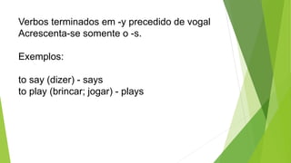 Verbos terminados em -y precedido de vogal
Acrescenta-se somente o -s.
Exemplos:
to say (dizer) - says
to play (brincar; jogar) - plays
 