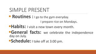 SIMPLE PRESENT
 Routines : I go to the gym everyday.
I prepare rice on Mondays.
Habits: I visit a new town every month.
General facts: we celebrate the independence
day on July.
Schedule: I take off at 3:00 pm.
 