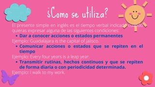 Dar a conocer acciones o estados permanentes
Comunicar acciones o estados que se repiten en el
tiempo
Transmitir rutinas, hechos continuos y que se repiten
de forma diaria o con periodicidad determinada.
El presente simple en inglés es el tiempo verbal indicado cuando
quieras expresar alguna de las siguientes condiciones:
Ejemplo: Guadalajara is the capital of Jalisco.
Ejemplo: Every four years is a leap year.
Ejemplo: I walk to my work.
¿Como se utiliza?
 