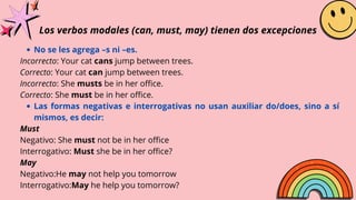 Los verbos modales (can, must, may) tienen dos excepciones
No se les agrega –s ni –es.
Las formas negativas e interrogativas no usan auxiliar do/does, sino a sí
mismos, es decir:
Incorrecto: Your cat cans jump between trees.
Correcto: Your cat can jump between trees.
Incorrecto: She musts be in her office.
Correcto: She must be in her office.
Must
Negativo: She must not be in her office
Interrogativo: Must she be in her office?
May
Negativo:He may not help you tomorrow
Interrogativo:May he help you tomorrow?
 