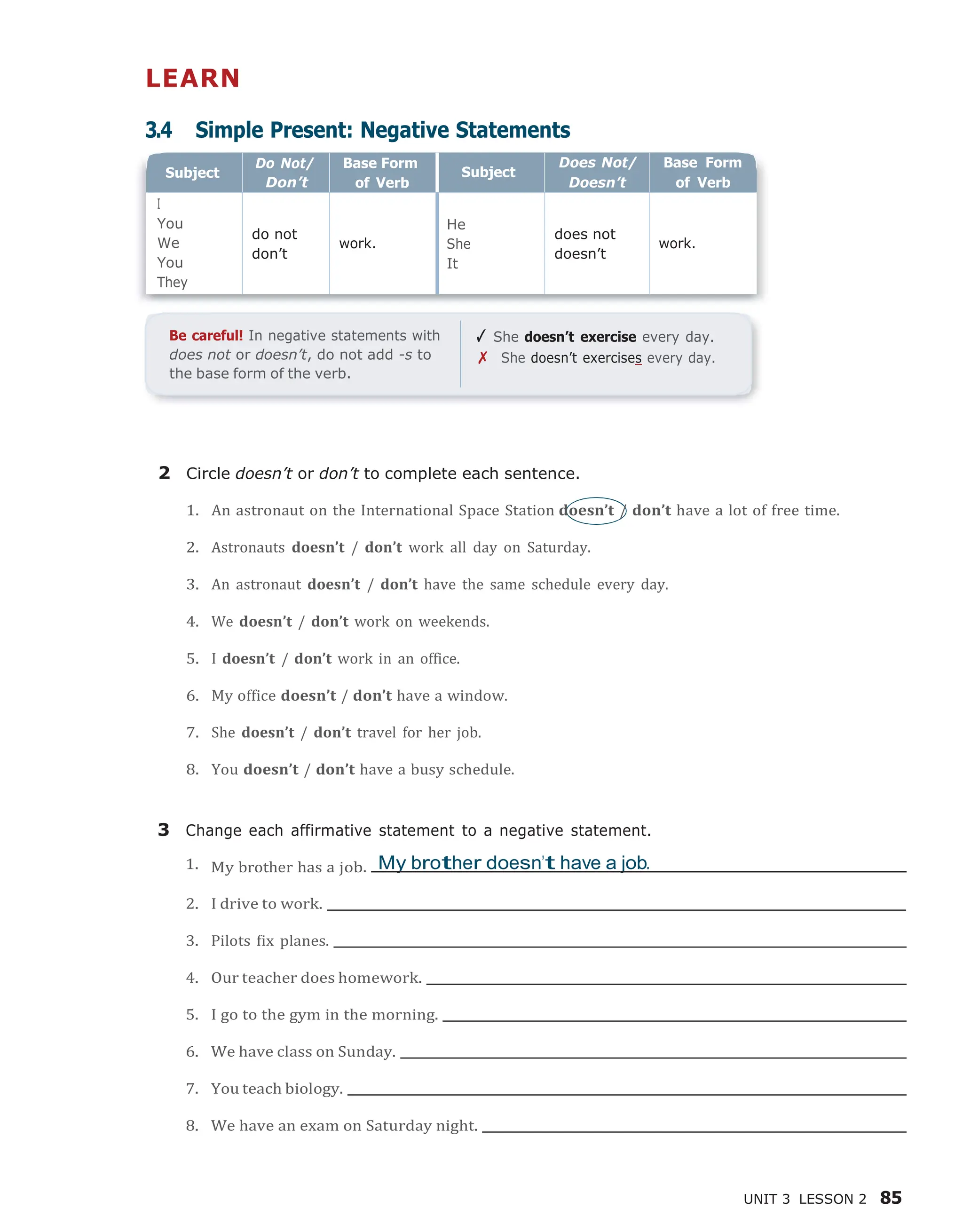 UNIT 3 LESSON 2 85
LEARN
3.4 Simple Present: Negative Statements
Be careful! In negative statements with
does not or doesn’t, do not add -s to
the base form of the verb.
✓ She doesn’t exercise every day.
✗ She doesn’t exercises every day.
2 Circle doesn’t or don’t to complete each sentence.
1. An astronaut on the International Space Station doesn’t / don’t have a lot of free time.
2. Astronauts doesn’t / don’t work all day on Saturday.
3. An astronaut doesn’t / don’t have the same schedule every day.
4. We doesn’t / don’t work on weekends.
5. I doesn’t / don’t work in an office.
6. My office doesn’t / don’t have a window.
7. She doesn’t / don’t travel for her job.
8. You doesn’t / don’t have a busy schedule.
3 Change each affirmative statement to a negative statement.
1. My brother has a job. My brother doesn’t have a job.
2. I drive to work.
3. Pilots fix planes.
4. Our teacher does homework.
5. I go to the gym in the morning.
6. We have class on Sunday.
7. You teach biology.
8. We have an exam on Saturday night.
Subject
Don’t
Base Form
of Verb
Subject
Base Form
of Verb
You
We
You
do not
don’t
He
It
does not
doesn’t
 