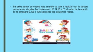 - Se debe tomar en cuenta que cuando se van a realizar con la tercera
persona del singular, las cuales son HE, SHE e IT, al verbo de la oración
se le agregará S, ES o IES siguiendo las siguientes reglas.
 