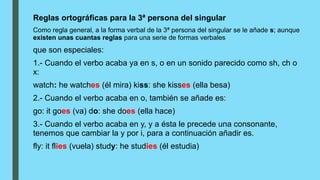 Reglas ortográficas para la 3ª persona del singular
Como regla general, a la forma verbal de la 3ª persona del singular se le añade s; aunque
existen unas cuantas reglas para una serie de formas verbales
que son especiales:
1.- Cuando el verbo acaba ya en s, o en un sonido parecido como sh, ch o
x:
watch: he watches (él mira) kiss: she kisses (ella besa)
2.- Cuando el verbo acaba en o, también se añade es:
go: it goes (va) do: she does (ella hace)
3.- Cuando el verbo acaba en y, y a ésta le precede una consonante,
tenemos que cambiar la y por i, para a continuación añadir es.
fly: it flies (vuela) study: he studies (él estudia)
 