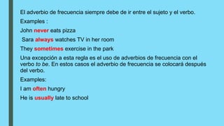 El adverbio de frecuencia siempre debe de ir entre el sujeto y el verbo.
Examples :
John never eats pizza
Sara always watches TV in her room
They sometimes exercise in the park
Una excepción a esta regla es el uso de adverbios de frecuencia con el
verbo to be. En estos casos el adverbio de frecuencia se colocará después
del verbo.
Examples:
I am often hungry
He is usually late to school
 