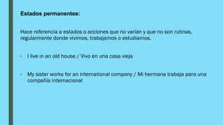 Estados permanentes:
Hace referencia a estados o acciones que no varían y que no son rutinas,
regularmente donde vivimos, trabajamos o estudiamos.
- I live in an old house / Vivo en una casa vieja
- My sister works for an international company / Mi hermana trabaja para una
compañía internacional
 