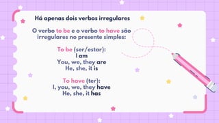 Há apenas dois verbos irregulares
O verbo to be e o verbo to have são
irregulares no presente simples:
To be (ser/estar):
I am
You, we, they are
He, she, it is
To have (ter):
I, you, we, they have
He, she, it has
 