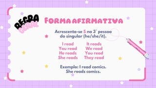 R
EGRA
G
ERAL
Acrescenta-se S na 3° pessoa
do singular (he/she/it).
I read
You read
He reads
She reads
It reads
We read
You read
They read
Exemplo: I read comics.
She reads comics.
Formaafirmativa
 
