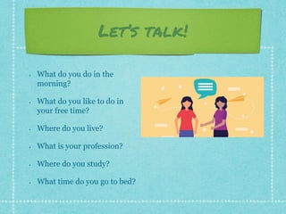 Let’s talk!
• What do you do in the
morning?
• What do you like to do in
your free time?
• Where do you live?
• What is your profession?
• Where do you study?
• What time do you go to bed?