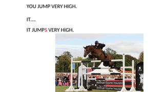 YOU JUMP VERY HIGH.
IT….
IT JUMPS VERY HIGH.
 