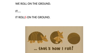 WE ROLL ON THE GROUND.
IT….
IT ROLLS ON THE GROUND.
 